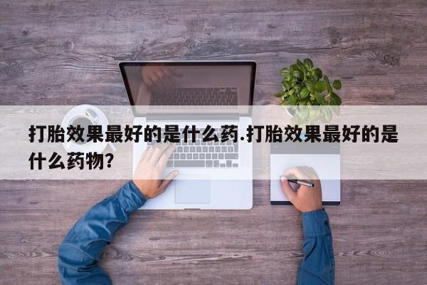 流产药怎么购买打胎效果最好的是什么药.打胎效果最好的是什么药物？