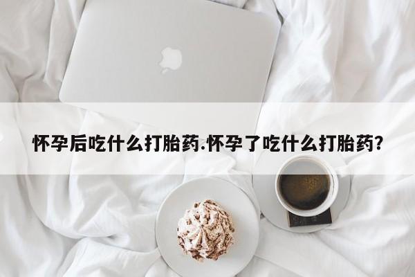 流产药怎么购买怀孕后吃什么打胎药.怀孕了吃什么打胎药？