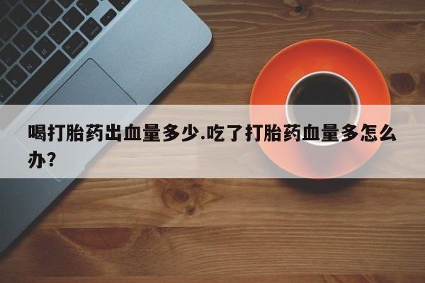 流产药怎么购买喝打胎药出血量多少.吃了打胎药血量多怎么办？