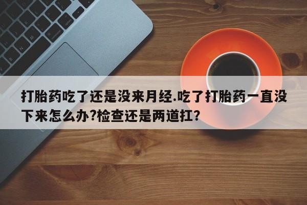 流产药怎么购买打胎药吃了还是没来月经.吃了打胎药一直没下来怎么办?检查还是两道扛？