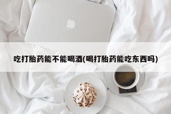流产药怎么购买吃打胎药能不能喝酒(喝打胎药能吃东西吗)
