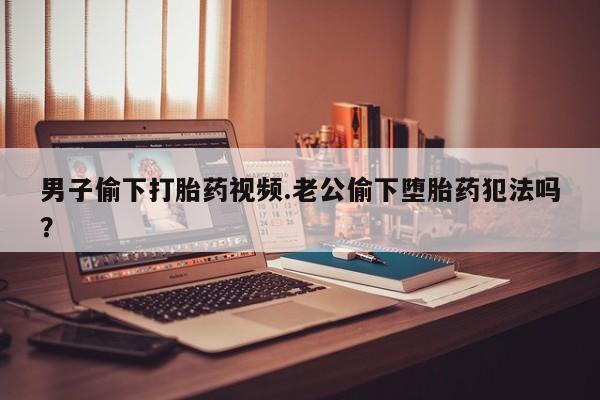 流产药怎么购买男子偷下打胎药视频.老公偷下堕胎药犯法吗？