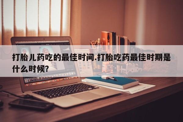 流产药怎么购买打胎儿药吃的最佳时间.打胎吃药最佳时期是什么时候？