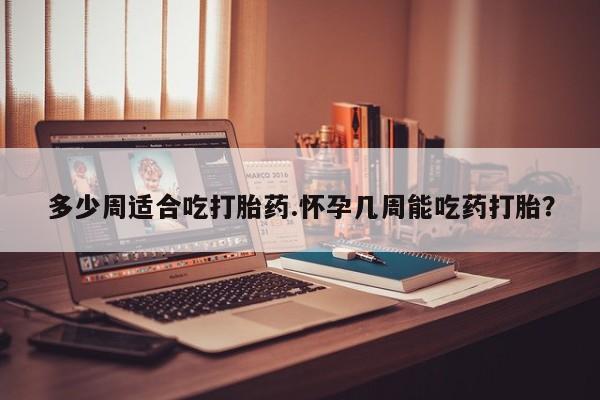 流产药怎么购买多少周适合吃打胎药.怀孕几周能吃药打胎？