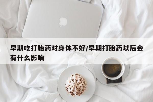 流产药怎么购买早期吃打胎药对身体不好/早期打胎药以后会有什么影响