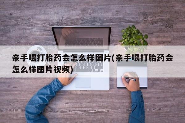 流产药怎么购买亲手喂打胎药会怎么样图片(亲手喂打胎药会怎么样图片视频)