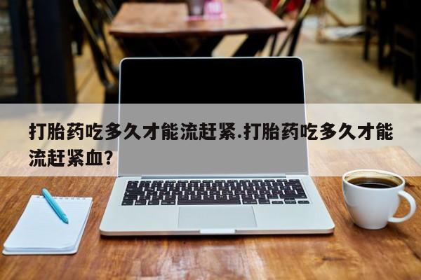 流产药怎么购买打胎药吃多久才能流赶紧.打胎药吃多久才能流赶紧血？