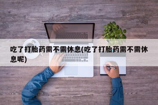 流产药怎么购买吃了打胎药需不需休息(吃了打胎药需不需休息呢)