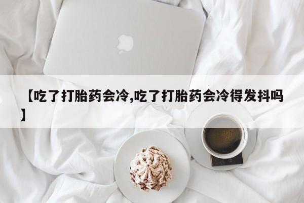流产药怎么购买【吃了打胎药会冷,吃了打胎药会冷得发抖吗】