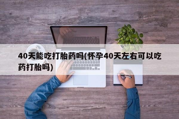 流产药怎么购买40天能吃打胎药吗(怀孕40天左右可以吃药打胎吗)