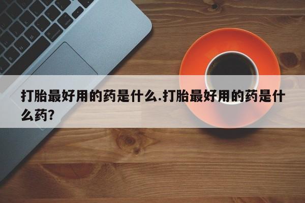 流产药怎么购买打胎最好用的药是什么.打胎最好用的药是什么药？