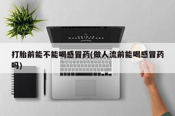 流产药怎么购买打胎前能不能喝感冒药(做人流前能喝感冒药吗)