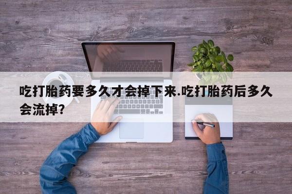 流产药怎么购买吃打胎药要多久才会掉下来.吃打胎药后多久会流掉？