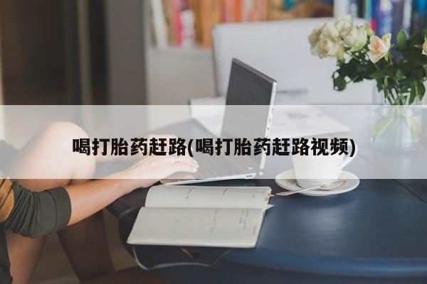 流产药怎么购买喝打胎药赶路(喝打胎药赶路视频)