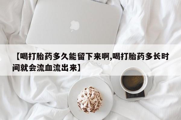 流产药怎么购买【喝打胎药多久能留下来啊,喝打胎药多长时间就会流血流出来】