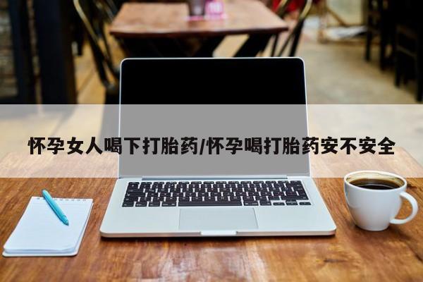 流产药怎么购买怀孕女人喝下打胎药/怀孕喝打胎药安不安全