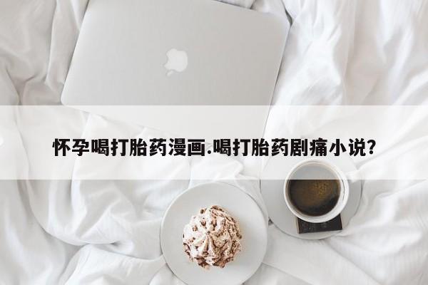 流产药怎么购买怀孕喝打胎药漫画.喝打胎药剧痛小说？
