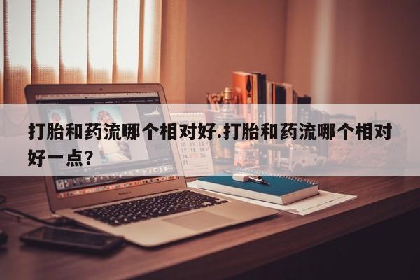 流产药怎么购买打胎和药流哪个相对好.打胎和药流哪个相对好一点？