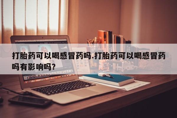 流产药怎么购买打胎药可以喝感冒药吗.打胎药可以喝感冒药吗有影响吗？