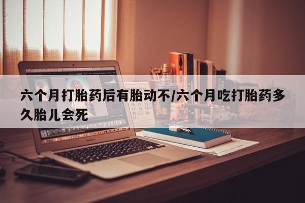 流产药怎么购买六个月打胎药后有胎动不/六个月吃打胎药多久胎儿会死