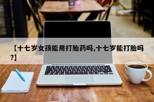 流产药怎么购买【十七岁女孩能用打胎药吗,十七岁能打胎吗?】