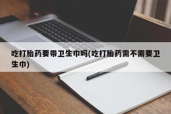 流产药怎么购买吃打胎药要带卫生巾吗(吃打胎药需不需要卫生巾)