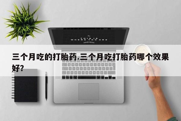 流产药怎么购买三个月吃的打胎药.三个月吃打胎药哪个效果好？