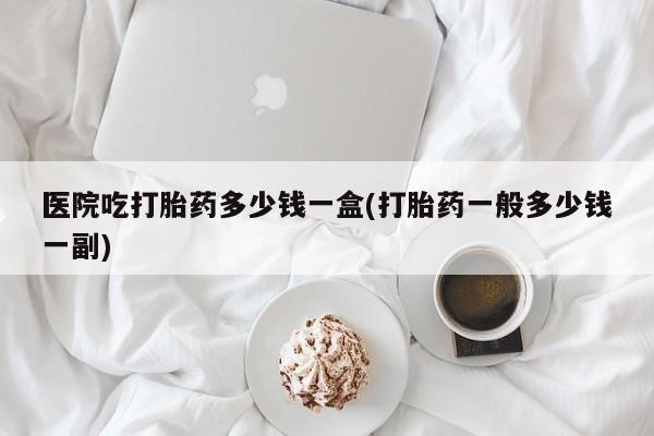 流产药怎么购买医院吃打胎药多少钱一盒(打胎药一般多少钱一副)