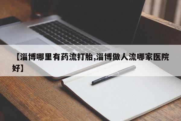 流产药怎么购买【淄博哪里有药流打胎,淄博做人流哪家医院好】