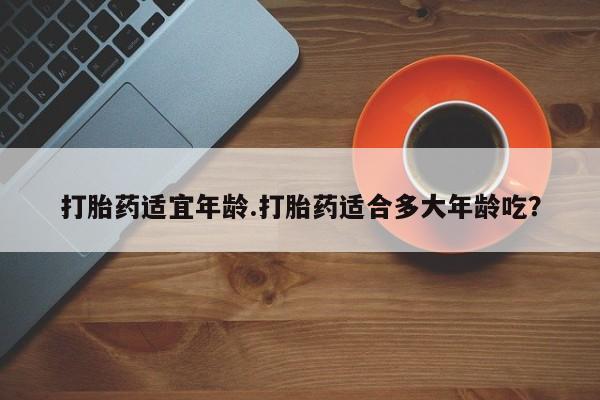 流产药怎么购买打胎药适宜年龄.打胎药适合多大年龄吃？