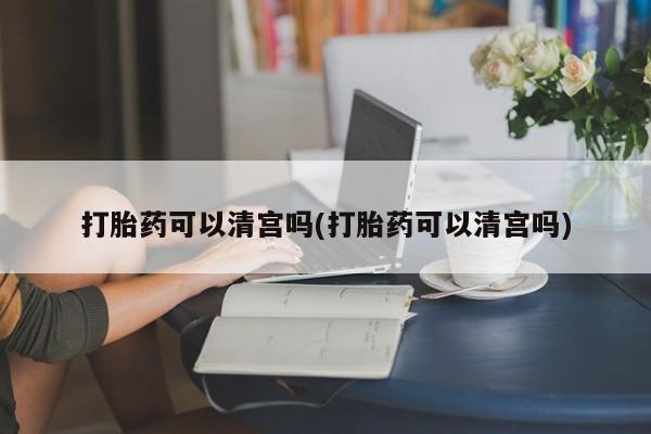流产药怎么购买打胎药可以清宫吗(打胎药可以清宫吗)