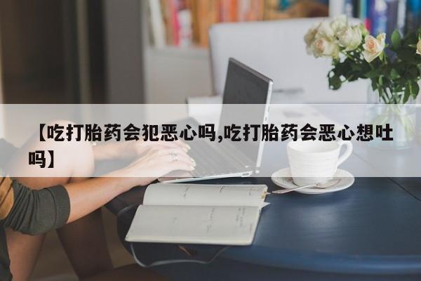流产药怎么购买【吃打胎药会犯恶心吗,吃打胎药会恶心想吐吗】