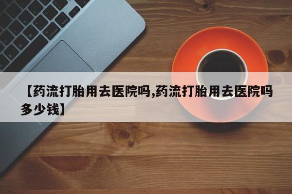 流产药怎么购买【药流打胎用去医院吗,药流打胎用去医院吗多少钱】