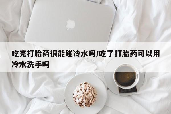 流产药怎么购买吃完打胎药很能碰冷水吗/吃了打胎药可以用冷水洗手吗