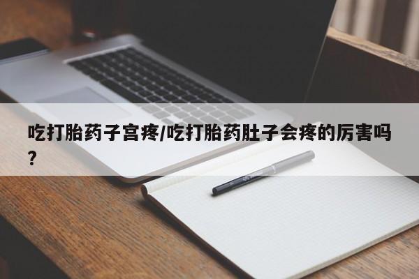 流产药怎么购买吃打胎药子宫疼/吃打胎药肚子会疼的厉害吗?