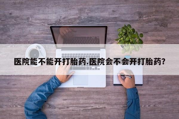 流产药怎么购买医院能不能开打胎药.医院会不会开打胎药？