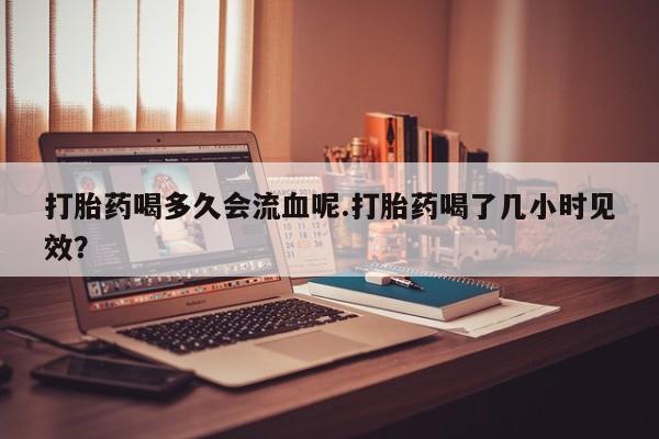 流产药怎么购买打胎药喝多久会流血呢.打胎药喝了几小时见效？