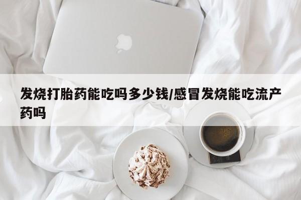 流产药怎么购买发烧打胎药能吃吗多少钱/感冒发烧能吃流产药吗