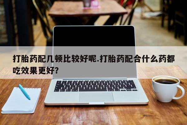 流产药怎么购买打胎药配几顿比较好呢.打胎药配合什么药都吃效果更好？