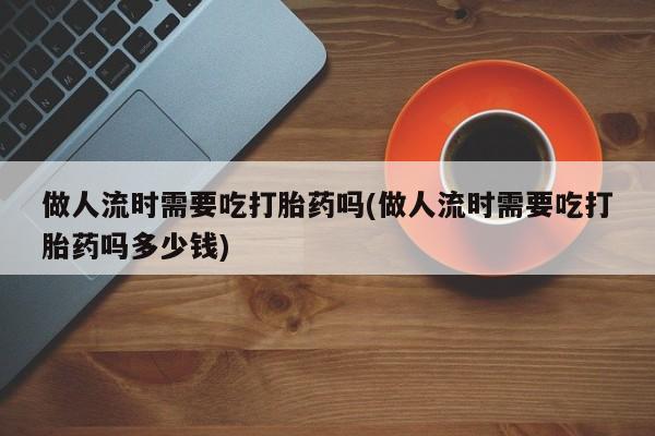 流产药怎么购买做人流时需要吃打胎药吗(做人流时需要吃打胎药吗多少钱)