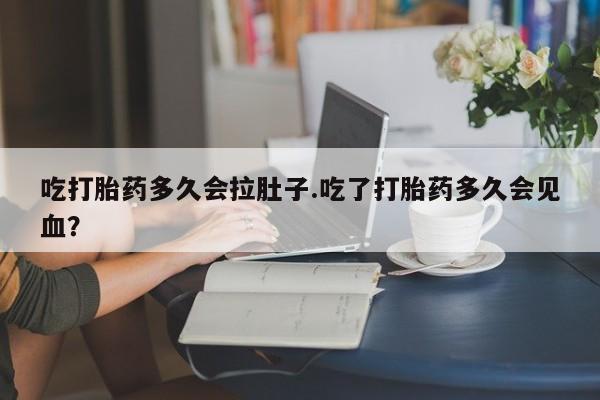 流产药怎么购买吃打胎药多久会拉肚子.吃了打胎药多久会见血？