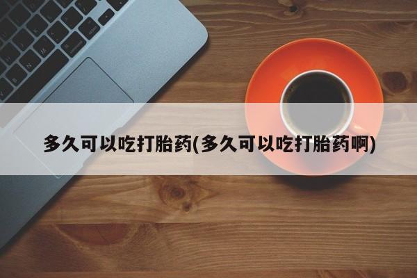 流产药怎么购买多久可以吃打胎药(多久可以吃打胎药啊)