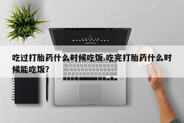 流产药怎么购买吃过打胎药什么时候吃饭.吃完打胎药什么时候能吃饭？