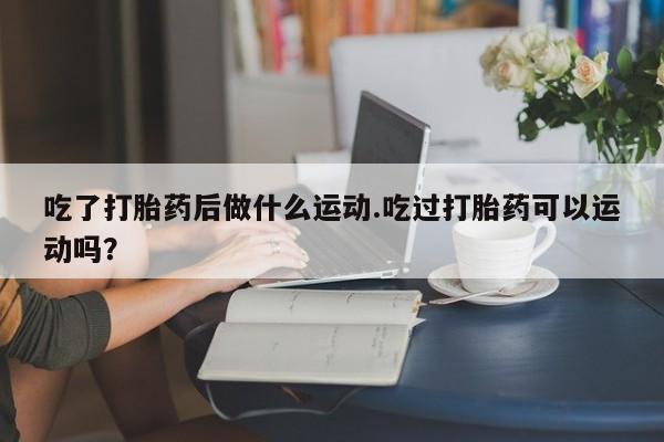流产药怎么购买吃了打胎药后做什么运动.吃过打胎药可以运动吗？