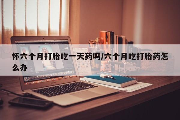 流产药怎么购买怀六个月打胎吃一天药吗/六个月吃打胎药怎么办