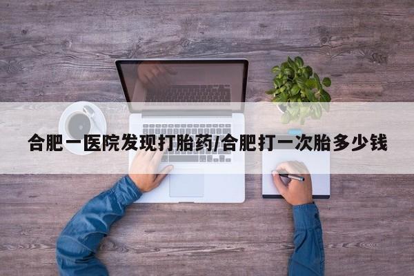 流产药怎么购买合肥一医院发现打胎药/合肥打一次胎多少钱