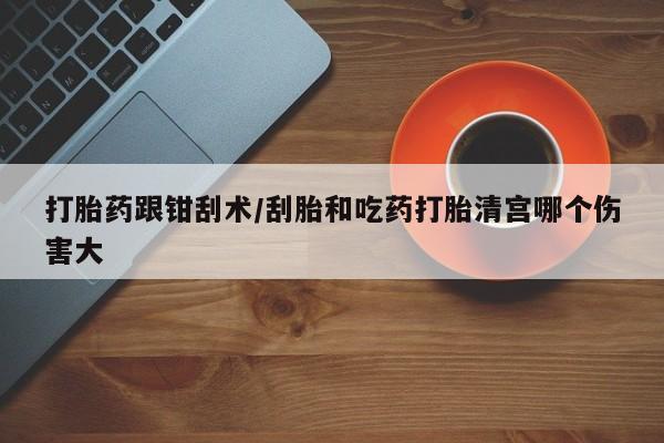 流产药怎么购买打胎药跟钳刮术/刮胎和吃药打胎清宫哪个伤害大