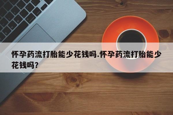 流产药怎么购买怀孕药流打胎能少花钱吗.怀孕药流打胎能少花钱吗？