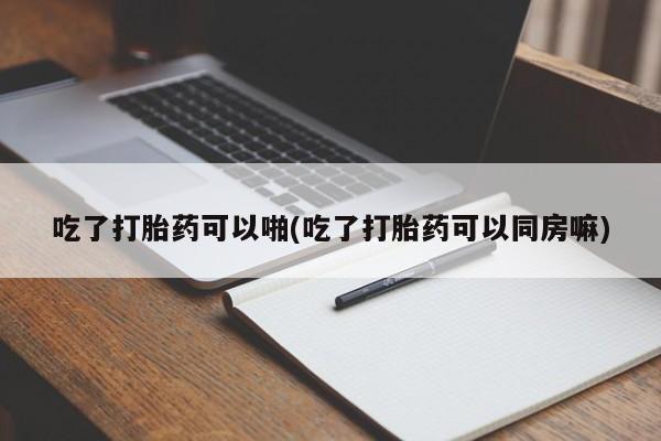 流产药怎么购买吃了打胎药可以啪(吃了打胎药可以同房嘛)