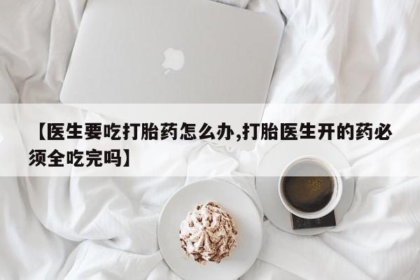 流产药怎么购买【医生要吃打胎药怎么办,打胎医生开的药必须全吃完吗】